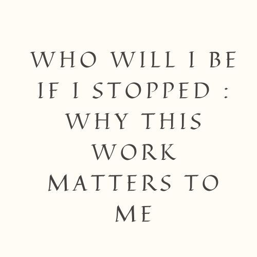 Who Will I Be If I Stopped : Why This Work Matters To Me
